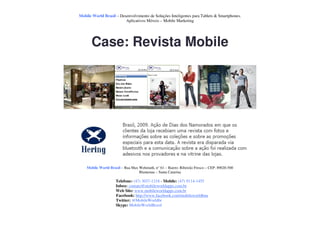 Mobile World Brasil – Desenvolvimento de Soluções Inteligentes para Tablets & Smartphones.
                         Aplicativos Móveis – Mobile Marketing




       Case: Revista Mobile




    Mobile World Brasil – Rua Max Wehmuth, n° 61 – Bairro: Ribeirão Fresco – CEP: 89020-500
                                  Blumenau – Santa Catarina

                     Telefone: (47) 3037-1218 - Mobile: (47) 9114-1455
                     Inbox: contato@mobileworldapps.com.br
                     Web Site: www.mobileworldapps.com.br
                     Facebook: http://www.facebook.com/mobileworldbnu
                     Twitter: @MobileWorldbr
                     Skype: MobileWorldBrasil
 