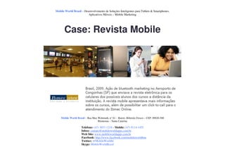 Mobile World Brasil – Desenvolvimento de Soluções Inteligentes para Tablets & Smartphones.
                         Aplicativos Móveis – Mobile Marketing




       Case: Revista Mobile




    Mobile World Brasil – Rua Max Wehmuth, n° 61 – Bairro: Ribeirão Fresco – CEP: 89020-500
                                  Blumenau – Santa Catarina

                     Telefone: (47) 3037-1218 - Mobile: (47) 9114-1455
                     Inbox: contato@mobileworldapps.com.br
                     Web Site: www.mobileworldapps.com.br
                     Facebook: http://www.facebook.com/mobileworldbnu
                     Twitter: @MobileWorldbr
                     Skype: MobileWorldBrasil
 