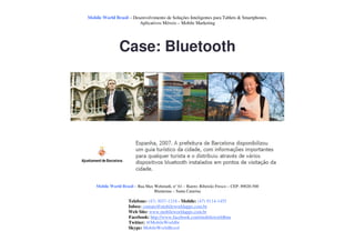 Mobile World Brasil – Desenvolvimento de Soluções Inteligentes para Tablets & Smartphones.
                         Aplicativos Móveis – Mobile Marketing




                Case: Bluetooth




    Mobile World Brasil – Rua Max Wehmuth, n° 61 – Bairro: Ribeirão Fresco – CEP: 89020-500
                                  Blumenau – Santa Catarina

                     Telefone: (47) 3037-1218 - Mobile: (47) 9114-1455
                     Inbox: contato@mobileworldapps.com.br
                     Web Site: www.mobileworldapps.com.br
                     Facebook: http://www.facebook.com/mobileworldbnu
                     Twitter: @MobileWorldbr
                     Skype: MobileWorldBrasil
 