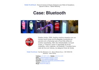 Mobile World Brasil – Desenvolvimento de Soluções Inteligentes para Tablets & Smartphones.
                         Aplicativos Móveis – Mobile Marketing




                Case: Bluetooth




    Mobile World Brasil – Rua Max Wehmuth, n° 61 – Bairro: Ribeirão Fresco – CEP: 89020-500
                                  Blumenau – Santa Catarina

                     Telefone: (47) 3037-1218 - Mobile: (47) 9114-1455
                     Inbox: contato@mobileworldapps.com.br
                     Web Site: www.mobileworldapps.com.br
                     Facebook: http://www.facebook.com/mobileworldbnu
                     Twitter: @MobileWorldbr
                     Skype: MobileWorldBrasil
 