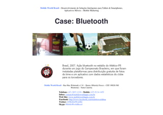Mobile World Brasil – Desenvolvimento de Soluções Inteligentes para Tablets & Smartphones.
                         Aplicativos Móveis – Mobile Marketing




                Case: Bluetooth




    Mobile World Brasil – Rua Max Wehmuth, n° 61 – Bairro: Ribeirão Fresco – CEP: 89020-500
                                  Blumenau – Santa Catarina

                     Telefone: (47) 3037-1218 - Mobile: (47) 9114-1455
                     Inbox: contato@mobileworldapps.com.br
                     Web Site: www.mobileworldapps.com.br
                     Facebook: http://www.facebook.com/mobileworldbnu
                     Twitter: @MobileWorldbr
                     Skype: MobileWorldBrasil
 