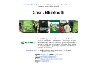 Mobile World Brasil – Desenvolvimento de Soluções Inteligentes para Tablets & Smartphones.
                         Aplicativos Móveis – Mobile Marketing




                Case: Bluetooth




    Mobile World Brasil – Rua Max Wehmuth, n° 61 – Bairro: Ribeirão Fresco – CEP: 89020-500
                                  Blumenau – Santa Catarina

                     Telefone: (47) 3037-1218 - Mobile: (47) 9114-1455
                     Inbox: contato@mobileworldapps.com.br
                     Web Site: www.mobileworldapps.com.br
                     Facebook: http://www.facebook.com/mobileworldbnu
                     Twitter: @MobileWorldbr
                     Skype: MobileWorldBrasil
 