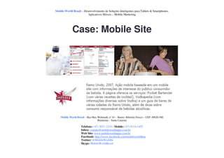 Mobile World Brasil – Desenvolvimento de Soluções Inteligentes para Tablets & Smartphones.
                         Aplicativos Móveis – Mobile Marketing




             Case: Mobile Site




    Mobile World Brasil – Rua Max Wehmuth, n° 61 – Bairro: Ribeirão Fresco – CEP: 89020-500
                                  Blumenau – Santa Catarina

                     Telefone: (47) 3037-1218 - Mobile: (47) 9114-1455
                     Inbox: contato@mobileworldapps.com.br
                     Web Site: www.mobileworldapps.com.br
                     Facebook: http://www.facebook.com/mobileworldbnu
                     Twitter: @MobileWorldbr
                     Skype: MobileWorldBrasil
 