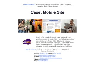 Mobile World Brasil – Desenvolvimento de Soluções Inteligentes para Tablets & Smartphones.
                         Aplicativos Móveis – Mobile Marketing




             Case: Mobile Site




    Mobile World Brasil – Rua Max Wehmuth, n° 61 – Bairro: Ribeirão Fresco – CEP: 89020-500
                                  Blumenau – Santa Catarina

                     Telefone: (47) 3037-1218 - Mobile: (47) 9114-1455
                     Inbox: contato@mobileworldapps.com.br
                     Web Site: www.mobileworldapps.com.br
                     Facebook: http://www.facebook.com/mobileworldbnu
                     Twitter: @MobileWorldbr
                     Skype: MobileWorldBrasil
 