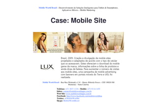 Mobile World Brasil – Desenvolvimento de Soluções Inteligentes para Tablets & Smartphones.
                         Aplicativos Móveis – Mobile Marketing




             Case: Mobile Site




    Mobile World Brasil – Rua Max Wehmuth, n° 61 – Bairro: Ribeirão Fresco – CEP: 89020-500
                                  Blumenau – Santa Catarina

                     Telefone: (47) 3037-1218 - Mobile: (47) 9114-1455
                     Inbox: contato@mobileworldapps.com.br
                     Web Site: www.mobileworldapps.com.br
                     Facebook: http://www.facebook.com/mobileworldbnu
                     Twitter: @MobileWorldbr
                     Skype: MobileWorldBrasil
 