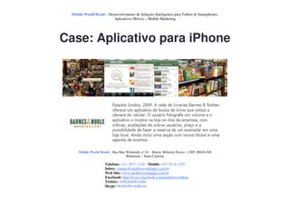 Mobile World Brasil – Desenvolvimento de Soluções Inteligentes para Tablets & Smartphones.
                          Aplicativos Móveis – Mobile Marketing




Case: Aplicativo para iPhone




     Mobile World Brasil – Rua Max Wehmuth, n° 61 – Bairro: Ribeirão Fresco – CEP: 89020-500
                                   Blumenau – Santa Catarina

                      Telefone: (47) 3037-1218 - Mobile: (47) 9114-1455
                      Inbox: contato@mobileworldapps.com.br
                      Web Site: www.mobileworldapps.com.br
                      Facebook: http://www.facebook.com/mobileworldbnu
                      Twitter: @MobileWorldbr
                      Skype: MobileWorldBrasil
 