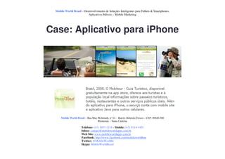 Mobile World Brasil – Desenvolvimento de Soluções Inteligentes para Tablets & Smartphones.
                          Aplicativos Móveis – Mobile Marketing




Case: Aplicativo para iPhone




     Mobile World Brasil – Rua Max Wehmuth, n° 61 – Bairro: Ribeirão Fresco – CEP: 89020-500
                                   Blumenau – Santa Catarina

                      Telefone: (47) 3037-1218 - Mobile: (47) 9114-1455
                      Inbox: contato@mobileworldapps.com.br
                      Web Site: www.mobileworldapps.com.br
                      Facebook: http://www.facebook.com/mobileworldbnu
                      Twitter: @MobileWorldbr
                      Skype: MobileWorldBrasil
 