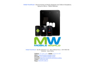 Mobile World Brasil – Desenvolvimento de Soluções Inteligentes para Tablets & Smartphones.
                         Aplicativos Móveis – Mobile Marketing




    Mobile World Brasil – Rua Max Wehmuth, n° 61 – Bairro: Ribeirão Fresco – CEP: 89020-500
                                  Blumenau – Santa Catarina

                     Telefone: (47) 3037-1218 - Mobile: (47) 9114-1455
                     Inbox: contato@mobileworldapps.com.br
                     Web Site: www.mobileworldapps.com.br
                     Facebook: http://www.facebook.com/mobileworldbnu
                     Twitter: @MobileWorldbr
                     Skype: MobileWorldBrasil
 