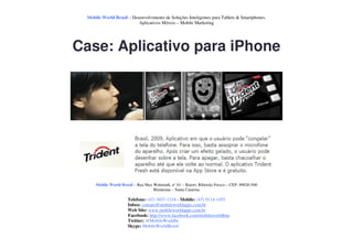Mobile World Brasil – Desenvolvimento de Soluções Inteligentes para Tablets & Smartphones.
                          Aplicativos Móveis – Mobile Marketing




Case: Aplicativo para iPhone




     Mobile World Brasil – Rua Max Wehmuth, n° 61 – Bairro: Ribeirão Fresco – CEP: 89020-500
                                   Blumenau – Santa Catarina

                      Telefone: (47) 3037-1218 - Mobile: (47) 9114-1455
                      Inbox: contato@mobileworldapps.com.br
                      Web Site: www.mobileworldapps.com.br
                      Facebook: http://www.facebook.com/mobileworldbnu
                      Twitter: @MobileWorldbr
                      Skype: MobileWorldBrasil
 