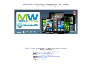 Mobile World Brasil – Desenvolvimento de Soluções Inteligentes para Tablets & Smartphones.
                         Aplicativos Móveis – Mobile Marketing




    Mobile World Brasil – Rua Max Wehmuth, n° 61 – Bairro: Ribeirão Fresco – CEP: 89020-500
                                  Blumenau – Santa Catarina

                     Telefone: (47) 3037-1218 - Mobile: (47) 9114-1455
                     Inbox: contato@mobileworldapps.com.br
                     Web Site: www.mobileworldapps.com.br
                     Facebook: http://www.facebook.com/mobileworldbnu
                     Twitter: @MobileWorldbr
                     Skype: MobileWorldBrasil
 