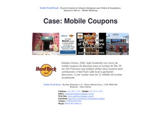 Mobile World Brasil – Desenvolvimento de Soluções Inteligentes para Tablets & Smartphones.
                         Aplicativos Móveis – Mobile Marketing




    Case: Mobile Coupons




    Mobile World Brasil – Rua Max Wehmuth, n° 61 – Bairro: Ribeirão Fresco – CEP: 89020-500
                                  Blumenau – Santa Catarina

                     Telefone: (47) 3037-1218 - Mobile: (47) 9114-1455
                     Inbox: contato@mobileworldapps.com.br
                     Web Site: www.mobileworldapps.com.br
                     Facebook: http://www.facebook.com/mobileworldbnu
                     Twitter: @MobileWorldbr
                     Skype: MobileWorldBrasil
 