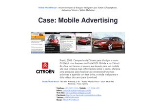 Mobile World Brasil – Desenvolvimento de Soluções Inteligentes para Tablets & Smartphones.
                         Aplicativos Móveis – Mobile Marketing




Case: Mobile Advertising




    Mobile World Brasil – Rua Max Wehmuth, n° 61 – Bairro: Ribeirão Fresco – CEP: 89020-500
                                  Blumenau – Santa Catarina

                     Telefone: (47) 3037-1218 - Mobile: (47) 9114-1455
                     Inbox: contato@mobileworldapps.com.br
                     Web Site: www.mobileworldapps.com.br
                     Facebook: http://www.facebook.com/mobileworldbnu
                     Twitter: @MobileWorldbr
                     Skype: MobileWorldBrasil
 