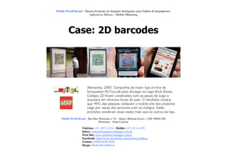 Mobile World Brasil – Desenvolvimento de Soluções Inteligentes para Tablets & Smartphones.
                         Aplicativos Móveis – Mobile Marketing




         Case: 2D barcodes




    Mobile World Brasil – Rua Max Wehmuth, n° 61 – Bairro: Ribeirão Fresco – CEP: 89020-500
                                  Blumenau – Santa Catarina

                     Telefone: (47) 3037-1218 - Mobile: (47) 9114-1455
                     Inbox: contato@mobileworldapps.com.br
                     Web Site: www.mobileworldapps.com.br
                     Facebook: http://www.facebook.com/mobileworldbnu
                     Twitter: @MobileWorldbr
                     Skype: MobileWorldBrasil
 