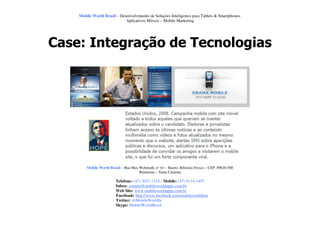 Mobile World Brasil – Desenvolvimento de Soluções Inteligentes para Tablets & Smartphones.
                             Aplicativos Móveis – Mobile Marketing




Case: Integração de Tecnologias




        Mobile World Brasil – Rua Max Wehmuth, n° 61 – Bairro: Ribeirão Fresco – CEP: 89020-500
                                      Blumenau – Santa Catarina

                         Telefone: (47) 3037-1218 - Mobile: (47) 9114-1455
                         Inbox: contato@mobileworldapps.com.br
                         Web Site: www.mobileworldapps.com.br
                         Facebook: http://www.facebook.com/mobileworldbnu
                         Twitter: @MobileWorldbr
                         Skype: MobileWorldBrasil
 
