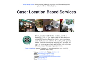 Mobile World Brasil – Desenvolvimento de Soluções Inteligentes para Tablets & Smartphones.
                           Aplicativos Móveis – Mobile Marketing




Case: Location Based Services




      Mobile World Brasil – Rua Max Wehmuth, n° 61 – Bairro: Ribeirão Fresco – CEP: 89020-500
                                    Blumenau – Santa Catarina

                       Telefone: (47) 3037-1218 - Mobile: (47) 9114-1455
                       Inbox: contato@mobileworldapps.com.br
                       Web Site: www.mobileworldapps.com.br
                       Facebook: http://www.facebook.com/mobileworldbnu
                       Twitter: @MobileWorldbr
                       Skype: MobileWorldBrasil
 