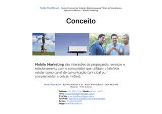 Mobile World Brasil – Desenvolvimento de Soluções Inteligentes para Tablets & Smartphones.
                         Aplicativos Móveis – Mobile Marketing




                              Conceito




    Mobile World Brasil – Rua Max Wehmuth, n° 61 – Bairro: Ribeirão Fresco – CEP: 89020-500
                                  Blumenau – Santa Catarina

                     Telefone: (47) 3037-1218 - Mobile: (47) 9114-1455
                     Inbox: contato@mobileworldapps.com.br
                     Web Site: www.mobileworldapps.com.br
                     Facebook: http://www.facebook.com/mobileworldbnu
                     Twitter: @MobileWorldbr
                     Skype: MobileWorldBrasil
 