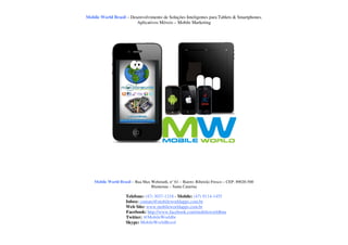 Mobile World Brasil – Desenvolvimento de Soluções Inteligentes para Tablets & Smartphones.
                         Aplicativos Móveis – Mobile Marketing




    Mobile World Brasil – Rua Max Wehmuth, n° 61 – Bairro: Ribeirão Fresco – CEP: 89020-500
                                  Blumenau – Santa Catarina

                     Telefone: (47) 3037-1218 - Mobile: (47) 9114-1455
                     Inbox: contato@mobileworldapps.com.br
                     Web Site: www.mobileworldapps.com.br
                     Facebook: http://www.facebook.com/mobileworldbnu
                     Twitter: @MobileWorldbr
                     Skype: MobileWorldBrasil
 