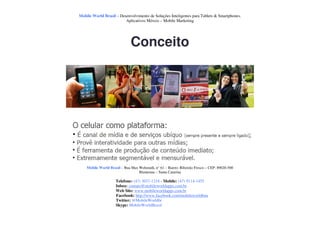Mobile World Brasil – Desenvolvimento de Soluções Inteligentes para Tablets & Smartphones.
                         Aplicativos Móveis – Mobile Marketing




                              Conceito




    Mobile World Brasil – Rua Max Wehmuth, n° 61 – Bairro: Ribeirão Fresco – CEP: 89020-500
                                  Blumenau – Santa Catarina

                     Telefone: (47) 3037-1218 - Mobile: (47) 9114-1455
                     Inbox: contato@mobileworldapps.com.br
                     Web Site: www.mobileworldapps.com.br
                     Facebook: http://www.facebook.com/mobileworldbnu
                     Twitter: @MobileWorldbr
                     Skype: MobileWorldBrasil
 
