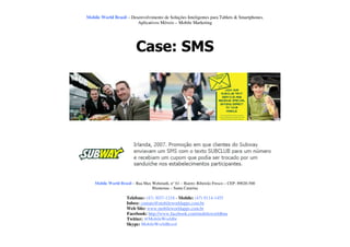 Mobile World Brasil – Desenvolvimento de Soluções Inteligentes para Tablets & Smartphones.
                         Aplicativos Móveis – Mobile Marketing




                          Case: SMS




    Mobile World Brasil – Rua Max Wehmuth, n° 61 – Bairro: Ribeirão Fresco – CEP: 89020-500
                                  Blumenau – Santa Catarina

                     Telefone: (47) 3037-1218 - Mobile: (47) 9114-1455
                     Inbox: contato@mobileworldapps.com.br
                     Web Site: www.mobileworldapps.com.br
                     Facebook: http://www.facebook.com/mobileworldbnu
                     Twitter: @MobileWorldbr
                     Skype: MobileWorldBrasil
 