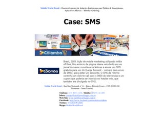Mobile World Brasil – Desenvolvimento de Soluções Inteligentes para Tablets & Smartphones.
                         Aplicativos Móveis – Mobile Marketing




                          Case: SMS




    Mobile World Brasil – Rua Max Wehmuth, n° 61 – Bairro: Ribeirão Fresco – CEP: 89020-500
                                  Blumenau – Santa Catarina

                     Telefone: (47) 3037-1218 - Mobile: (47) 9114-1455
                     Inbox: contato@mobileworldapps.com.br
                     Web Site: www.mobileworldapps.com.br
                     Facebook: http://www.facebook.com/mobileworldbnu
                     Twitter: @MobileWorldbr
                     Skype: MobileWorldBrasil
 