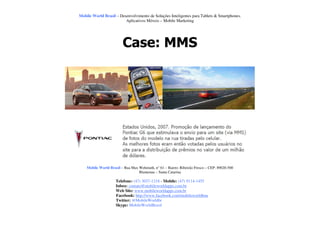 Mobile World Brasil – Desenvolvimento de Soluções Inteligentes para Tablets & Smartphones.
                         Aplicativos Móveis – Mobile Marketing




                         Case: MMS




    Mobile World Brasil – Rua Max Wehmuth, n° 61 – Bairro: Ribeirão Fresco – CEP: 89020-500
                                  Blumenau – Santa Catarina

                     Telefone: (47) 3037-1218 - Mobile: (47) 9114-1455
                     Inbox: contato@mobileworldapps.com.br
                     Web Site: www.mobileworldapps.com.br
                     Facebook: http://www.facebook.com/mobileworldbnu
                     Twitter: @MobileWorldbr
                     Skype: MobileWorldBrasil
 