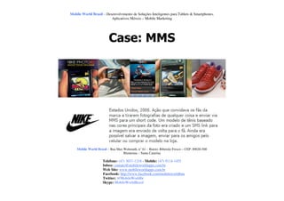 Mobile World Brasil – Desenvolvimento de Soluções Inteligentes para Tablets & Smartphones.
                         Aplicativos Móveis – Mobile Marketing




                         Case: MMS




    Mobile World Brasil – Rua Max Wehmuth, n° 61 – Bairro: Ribeirão Fresco – CEP: 89020-500
                                  Blumenau – Santa Catarina

                     Telefone: (47) 3037-1218 - Mobile: (47) 9114-1455
                     Inbox: contato@mobileworldapps.com.br
                     Web Site: www.mobileworldapps.com.br
                     Facebook: http://www.facebook.com/mobileworldbnu
                     Twitter: @MobileWorldbr
                     Skype: MobileWorldBrasil
 