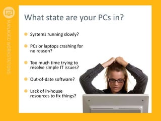 What state are your PCs in?
Systems running slowly?
PCs or laptops crashing for
no reason?
Too much time trying to
resolve simple IT issues?
Out-of-date software?
Lack of in-house
resources to fix things?