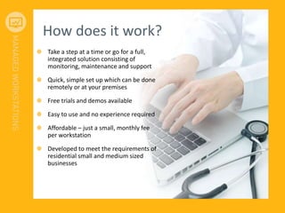 How does it work?
Take a step at a time or go for a full,
integrated solution consisting of
monitoring, maintenance and support
Quick, simple set up which can be done
remotely or at your premises
Free trials and demos available
Easy to use and no experience required
Affordable – just a small, monthly fee
per workstation
Developed to meet the requirements of
residential small and medium sized
businesses