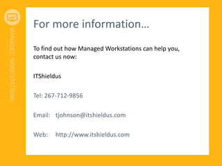 For more information…
To find out how Managed Workstations can help you,
contact us now:
ITShieldus
Tel: 267-712-9856
Email: tjohnson@itshieldus.com
Web: http://www.itshieldus.com
