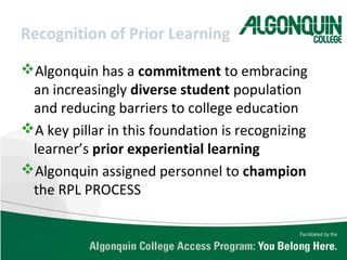 Recognition of Prior Learning
Algonquin has a commitment to embracing
an increasingly diverse student population
and reducing barriers to college education
A key pillar in this foundation is recognizing
learner’s prior experiential learning
Algonquin assigned personnel to champion
the RPL PROCESS
 