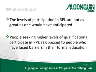 What we know
The levels of participation in RPL are not as
great as one would have anticipated
People seeking higher levels of qualifications
participate in RPL as opposed to people who
have faced barriers in their formal education
 