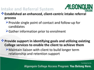 Intake and Referral System
Established an enhanced, client-centric intake referral
process
Provide single point of contact and follow-up for
candidates
Gather information prior to enrolment
Provide support in identifying goals and utilizing existing
College services to enable the client to achieve them
Maintain liaison with client to build longer term
relationship and retention support
 