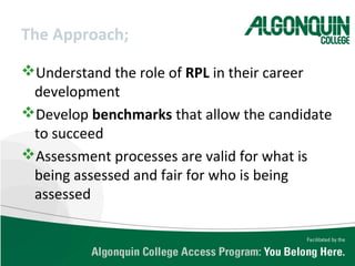 The Approach;
Understand the role of RPL in their career
development
Develop benchmarks that allow the candidate
to succeed
Assessment processes are valid for what is
being assessed and fair for who is being
assessed
 
