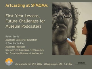Peter Samis Associate Curator of Education & Stephanie Pau Associate Producer Interactive Educational Technologies San Francisco Museum of Modern Art Artcasting at SFMOMA :  First-Year Lessons, Future Challenges for Museum Podcasters   Museums & the Web 2006 - Albuquerque, NM - 3.23.06 