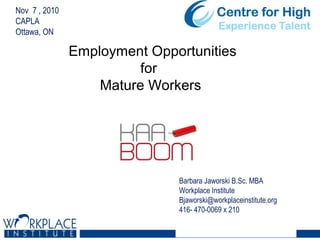 Nov 7 , 2010
CAPLA
Ottawa, ON
Barbara Jaworski B.Sc. MBA
Workplace Institute
Bjaworski@workplaceinstitute.org
416- 470-0069 x 210
Employment Opportunities
for
Mature Workers
 