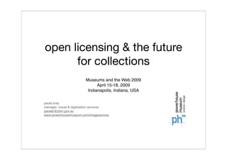 open licensing & the future
      for collections
                         Museums and the Web 2009
                               April 15-18, 2009
                          Indianapolis, Indiana, USA

paula bray
manager, visual & digitisation services
paulab@phm.gov.au
www.powerhousemuseum.com/imageserices
 