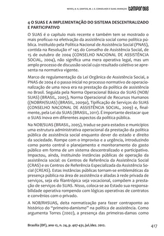 417
4 O SUAS E A IMPLEMENTAÇÃO DO SISTEMA DESCENTRALIZADO
E PARTICIPATIVO
O SUAS é o capítulo mais recente e também tem se mostrado o
mais profícuo na efetivação da assistência social como política pú-
blica. Instituído pela Política Nacional de Assistência Social (PNAS),
contida na Resolução nº 145 do Conselho de Assistência Social, de
15 de outubro de 2004 (CONSELHO NACIONAL DE ASSISTÊNCIA
SOCIAL, 2004), não significa uma mera operativa legal, mas um
amplo processo de discussão social cujo resultado coletivo se apre-
senta na normativa vigente.
Marco de regulamentação da Lei Orgânica de Assistência Social, a
PNAS de 2004 é o passo inicial no processo normativo de operacio-
nalização de uma nova era na prestação da política de assistência
no Brasil. Seguida pela Norma Operacional Básica do SUAS (NOB/
SUAS) (BRASIL, 2005), Norma Operacional de Recursos Humanos
((NOBRH/SUAS) (BRASIL, 2009a), Tipificação de Serviços do SUAS
(CONSELHO NACIONAL DE ASSISTÊNCIA SOCIAL, 2009) e, final-
mente, pela Lei do SUAS (BRASIL, 2011). É importante destacar que
o SUAS inova em diferentes aspectos da política pública.
Na NOB/SUAS (BRASIL, 2005), traduz-se para estados e municípios
uma estrutura administrativa operacional da prestação da política
pública de assistência social enquanto dever do estado e direito
da sociedade. Rompe com o improviso e a urgência, introduzindo
como ponto central o planejamento e monitoramento do gasto
público em forma de um sistema descentralizado e participativo.
Impactou, ainda, instituindo instâncias públicas de operação da
assistência social: os Centros de Referência da Assistência Social
(CRAS) e os Centros de Referência Especializada da Assistência So-
cial (CREAS). Estas instâncias públicas tornam-se emblemáticas da
presença pública na área de assistência e aliadas à rede privada de
serviços, seja ela filantrópica seja vocacional, compõem a presta-
ção de serviços do SUAS. Nisso, coloca-se ao Estado sua responsa-
bilidade operativa rompendo com lógicas operativas de contratos
e convênios com o privado.
A NOB/RHSUAS, deita normatização para fazer contraponto ao
histórico do “primeiro-damismo” na política de assistência. Como
argumenta Torres (2002), a presença das primeiras-damas como
Brasília (DF), ano 12, n. 24, p. 407-431, jul./dez. 2012.
NEVES, A. V.; SANTOS, M. J. S. CONSELHOS E SUAS: AVANÇOS
 