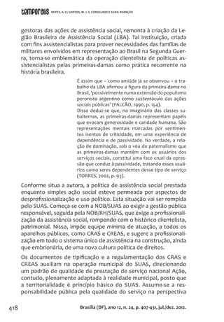 418
gestoras das ações de assistência social, remonta à criação da Le-
gião Brasileira de Assistência Social (LBA). Tal instituição, criada
com fins assistencialistas para prover necessidades das famílias de
militares envolvidos em representação ao Brasil na Segunda Guer-
ra, torna-se emblemática da operação clientelista de políticas as-
sistencialistas pelas primeiras-damas como prática recorrente na
história brasileira.
É assim que – como amiúde já se observou – o tra-
balho da LBA afirmou a figura da primeira-dama no
Brasil, ‘possivelmente numa extensão do populismo
peronista argentino como sustentáculo das ações
sociais públicas’ (FALCÃO, 1990, p. 154).
Disso deduz-se que, no imaginário das classes su-
balternas, as primeiras-damas representam papéis
que evocam generosidade e caridade humana. São
representações mentais marcadas por sentimen-
tos isentos de criticidade, em uma experiência de
dependência e de passividade. Na verdade, a rela-
ção de dominação, sob o véu do paternalismo que
as primeiras-damas mantêm com os usuários dos
serviços sociais, constitui uma face cruel da opres-
são que conduz à passividade, tratando esses usuá-
rios como seres dependentes desse tipo de serviço
(TORRES, 2002, p. 93).
Conforme situa a autora, a política de assistência social prestada
enquanto simples ação social esteve permeada por aspectos de
desprofissionalização e uso político. Esta situação vai ser rompida
pelo SUAS. Começa-se com a NOB/SUAS ao exigir a gestão pública
responsável, seguida pela NOB/RH/SUAS, que exige a profissionali-
zação da assistência social, rompendo com o histórico clientelista,
patrimonial. Nisso, impõe equipe mínima de atuação, a todos os
aparelhos públicos, como CRAS e CREAS, e sugere a profissionali-
zação em todo o sistema único de assistência na construção, ainda
que embrionária, de uma nova cultura política de direitos.
Os documentos de tipificação e a regulamentação dos CRAS e
CREAS auxiliam na operação municipal do SUAS, direcionando
um padrão de qualidade de prestação de serviço nacional Ação,
contudo, plenamente adaptada à realidade municipal, posto que
a territorialidade é princípio básico do SUAS. Assume-se a res-
ponsabilidade pública pela qualidade do serviço na perspectiva
Brasília (DF), ano 12, n. 24, p. 407-431, jul./dez. 2012.
NEVES, A. V.; SANTOS, M. J. S. CONSELHOS E SUAS: AVANÇOS
 