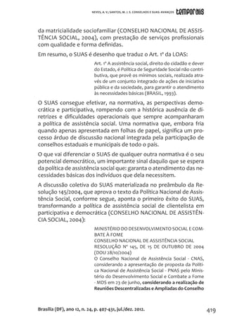 419
da matricialidade sociofamiliar (CONSELHO NACIONAL DE ASSIS-
TÊNCIA SOCIAL, 2004), com prestação de serviços profissionais
com qualidade e forma definidas.
Em resumo, o SUAS é desenho que traduz o Art. 1º da LOAS:
Art. 1º A assistência social, direito do cidadão e dever
do Estado, é Política de Seguridade Social não contri-
butiva, que provê os mínimos sociais, realizada atra-
vés de um conjunto integrado de ações de iniciativa
pública e da sociedade, para garantir o atendimento
às necessidades básicas (BRASIL, 1993).
O SUAS consegue efetivar, na normativa, as perspectivas demo-
crática e participativa, rompendo com a histórica ausência de di-
retrizes e dificuldades operacionais que sempre acompanharam
a política de assistência social. Uma normativa que, embora fria
quando apenas apresentada em folhas de papel, significa um pro-
cesso árduo de discussão nacional integrada pela participação de
conselhos estaduais e municipais de todo o país.
O que vai diferenciar o SUAS de qualquer outra normativa é o seu
potencial democrático, um importante sinal daquilo que se espera
da política de assistência social que: garanta o atendimento das ne-
cessidades básicas dos indivíduos que dela necessitem.
A discussão coletiva do SUAS materializada no preâmbulo da Re-
solução 145/2004, que aprova o texto da Política Nacional de Assis-
tência Social, conforme segue, aponta o primeiro êxito do SUAS,
transformando a política de assistência social de clientelista em
participativa e democrática (CONSELHO NACIONAL DE ASSISTÊN-
CIA SOCIAL, 2004):
MINISTÉRIO DO DESENVOLVIMENTO SOCIAL E COM-
BATE À FOME
CONSELHO NACIONAL DE ASSISTÊNCIA SOCIAL
RESOLUÇÃO Nº 145, DE 15 DE OUTUBRO DE 2004
(DOU 28/10/2004)
O Conselho Nacional de Assistência Social - CNAS,
considerando a apresentação de proposta da Políti-
ca Nacional de Assistência Social - PNAS pelo Minis-
tério do Desenvolvimento Social e Combate a Fome
- MDS em 23 de junho, considerando a realização de
Reuniões Descentralizadas e Ampliadas do Conselho
Brasília (DF), ano 12, n. 24, p. 407-431, jul./dez. 2012.
NEVES, A. V.; SANTOS, M. J. S. CONSELHOS E SUAS: AVANÇOS
 