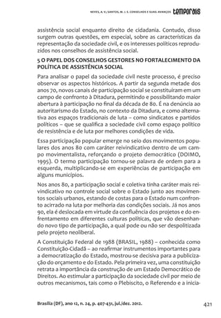 421
assistência social enquanto direito de cidadania. Contudo, disso
surgem outras questões, em especial, sobre as características da
representação da sociedade civil, e os interesses políticos reprodu-
zidos nos conselhos de assistência social.
5 O PAPEL DOS CONSELHOS GESTORES NO FORTALECIMENTO DA
POLÍTICA DE ASSISTÊNCIA SOCIAL
Para analisar o papel da sociedade civil neste processo, é preciso
observar os aspectos históricos. A partir da segunda metade dos
anos 70, novos canais de participação social se constituíram em um
campo de confronto à Ditadura, permitindo e possibilitando maior
abertura à participação no final da década de 80. É na denúncia ao
autoritarismo do Estado, no contexto da Ditadura, e como alterna-
tiva aos espaços tradicionais de luta – como sindicatos e partidos
políticos – que se qualifica a sociedade civil como espaço político
de resistência e de luta por melhores condições de vida.
Essa participação popular emerge no seio dos movimentos popu-
lares dos anos 80 com caráter reivindicativo dentro de um cam-
po movimentalista, reforçando o projeto democrático (DOIMO,
1995). O termo participação tornou-se palavra de ordem para a
esquerda, multiplicando-se em experiências de participação em
alguns municípios.
Nos anos 80, a participação social e coletiva tinha caráter mais rei-
vindicativo no controle social sobre o Estado junto aos movimen-
tos sociais urbanos, estando de costas para o Estado num confron-
to acirrado na luta por melhoria das condições sociais. Já nos anos
90, ela é deslocada em virtude da confluência dos projetos e do en-
frentamento em diferentes culturas políticas, que vão desenhan-
do novo tipo de participação, a qual pode ou não ser despolitizada
pelo projeto neoliberal.
A Constituição Federal de 1988 (BRASIL, 1988) – conhecida como
Constituição-Cidadã – ao reafirmar instrumentos importantes para
a democratização do Estado, mostrou-se decisiva para a publiciza-
ção do orçamento e do Estado. Pela primeira vez, uma constituição
retrata a importância da construção de um Estado Democrático de
Direitos. Ao estimular a participação da sociedade civil por meio de
outros mecanismos, tais como o Plebiscito, o Referendo e a inicia-
Brasília (DF), ano 12, n. 24, p. 407-431, jul./dez. 2012.
NEVES, A. V.; SANTOS, M. J. S. CONSELHOS E SUAS: AVANÇOS
 