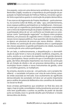 422
tiva popular, como em uma democracia semidireta, nos termos de
Benevides (1998), ressalta-se a importância da participação da po-
pulação na implementação de Políticas Públicas, inovando e geran-
do forte expectativa quanto à construção do projeto democrático.
É nos marcos da hegemonia do Projeto Neoliberal – particularmen-
te, no Governo Collor de Mello, em 1989 – que, coincidentemente,
esses espaços públicos participativos se multiplicaram. Interessan-
te notar que as experiências participativas ganharam notoriedade
com o início da implementação do projeto neoliberal. Nos anos 90,
a participação deixa de ser um confronto ao Estado para se carac-
terizar como “participação negociada” na disputa entre projetos
distintos, em processo de cogestão entre o Estado e a sociedade,
nesses novos espaços públicos. Duas questões são destacadas nes-
sa época: um processo de procura por novos direitos – direito a
ter direitos na construção de uma cidadania ativa e a participação
das classes populares na gestão participativa da cidade, buscando
a construção de uma cultura participativa.
De um lado, o redirecionamento, a despolitização e a desmobili-
zação da ação foram a marca do projeto neoliberal, enquanto, de
outro, assistiu-se a um boom de experiências de gestão democrá-
tica e participativa. Nesse cenário em que a Constituição é promul-
gada, são feitas alterações importantes nos marcos da construção
de um Estado de direito e de um processo democrático, no qual
municípios foram criados e novos instrumentos de gestão, como
os conselhos gestores, se multiplicam.
No entanto, durante os anos 90 – em particular, com o projeto Ne-
oliberal – a sociedade civil passa a ser vista de outra forma, estan-
do então associada ao mercado. Esse ocultamento do significado
democratizador da sociedade civil deve ser um ponto importante
para a análise do potencial deliberativo dos conselhos de Assistên-
cia Social no Brasil.
Esses arranjos participativos que eclodiram no final dos anos de
1990 e hoje já estão consolidados institucionalmente precisam ser
mais bem qualificados e aceitos na partilha do poder de decisão
junto ao Estado; esse é o grande desafio para fortalecer o Estado
democrático de direito.
Brasília (DF), ano 12, n. 24, p. 407-431, jul./dez. 2012.
NEVES, A. V.; SANTOS, M. J. S. CONSELHOS E SUAS: AVANÇOS
 
