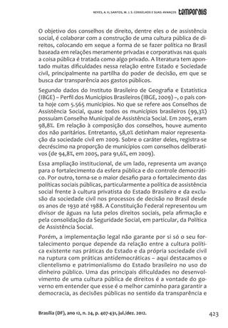 423
O objetivo dos conselhos de direito, dentre eles o de assistência
social, é colaborar com a construção de uma cultura pública de di-
reitos, colocando em xeque a forma de se fazer política no Brasil
baseada em relações meramente privadas e corporativas nas quais
a coisa pública é tratada como algo privado. A literatura tem apon-
tado muitas dificuldades nessa relação entre Estado e Sociedade
civil, principalmente na partilha do poder de decisão, em que se
busca dar transparência aos gastos públicos.
Segundo dados do Instituto Brasileiro de Geografia e Estatística
(IBGE) – Perfil dos Municípios Brasileiros (IBGE, 2009) –, o país con-
ta hoje com 5.565 municípios. No que se refere aos Conselhos de
Assistência Social, quase todos os municípios brasileiros (99,3%)
possuíam Conselho Municipal de Assistência Social. Em 2005, eram
98,8%. Em relação à composição dos conselhos, houve aumento
dos não paritários. Entretanto, 58,0% detinham maior representa-
ção da sociedade civil em 2009. Sobre o caráter deles, registra-se
decréscimo na proporção de municípios com conselhos deliberati-
vos (de 94,8%, em 2005, para 91,6%, em 2009).
Essa ampliação institucional, de um lado, representa um avanço
para o fortalecimento da esfera pública e do controle democráti-
co. Por outro, torna-se o maior desafio para o fortalecimento das
políticas sociais públicas, particularmente a política de assistência
social frente à cultura privatista do Estado Brasileiro e da exclu-
são da sociedade civil nos processos de decisão no Brasil desde
os anos de 1930 até 1988. A Constituição Federal representou um
divisor de águas na luta pelos direitos sociais, pela afirmação e
pela consolidação da Seguridade Social, em particular, da Política
de Assistência Social.
Porém, a implementação legal não garante por si só o seu for-
talecimento porque depende da relação entre a cultura políti-
ca existente nas práticas do Estado e da própria sociedade civil
na ruptura com práticas antidemocráticas – aqui destacamos o
clientelismo e patrimonialismo do Estado brasileiro no uso do
dinheiro público. Uma das principais dificuldades no desenvol-
vimento de uma cultura pública de direitos é a vontade do go-
verno em entender que esse é o melhor caminho para garantir a
democracia, as decisões públicas no sentido da transparência e
Brasília (DF), ano 12, n. 24, p. 407-431, jul./dez. 2012.
NEVES, A. V.; SANTOS, M. J. S. CONSELHOS E SUAS: AVANÇOS
 