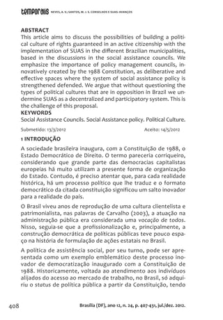 408
ABSTRACT
This article aims to discuss the possibilities of building a politi-
cal culture of rights guaranteed in an active citizenship with the
implementation of SUAS in the different Brazilian municipalities,
based in the discussions in the social assistance councils. We
emphasize the importance of policy management councils, in-
novatively created by the 1988 Constitution, as deliberative and
effective spaces where the system of social assistance policy is
strengthened defended. We argue that without questioning the
types of political cultures that are in opposition in Brazil we un-
dermine SUAS as a decentralized and participatory system. This is
the challenge of this proposal.
KEYWORDS
Social Assistance Councils. Social Assistance policy. Political Culture.
Submetido: 13/3/2012			 Aceito: 14/5/2012
1 INTRODUÇÃO
A sociedade brasileira inaugura, com a Constituição de 1988, o
Estado Democrático de Direito. O termo pareceria corriqueiro,
considerando que grande parte das democracias capitalistas
europeias há muito utilizam a presente forma de organização
do Estado. Contudo, é preciso atentar que, para cada realidade
histórica, há um processo político que lhe traduz e o formato
democrático da citada constituição significou um salto inovador
para a realidade do país.
O Brasil viveu anos de reprodução de uma cultura clientelista e
patrimonialista, nas palavras de Carvalho (2003), a atuação na
administração pública era considerada uma vocação de todos.
Nisso, seguia-se que a profissionalização e, principalmente, a
construção democrática de políticas públicas teve pouco espa-
ço na história de formulação de ações estatais no Brasil.
A política de assistência social, por seu turno, pode ser apre-
sentada como um exemplo emblemático deste processo ino-
vador de democratização inaugurado com a Constituição de
1988. Historicamente, voltada ao atendimento aos indivíduos
alijados do acesso ao mercado de trabalho, no Brasil, só adqui-
riu o status de política pública a partir da Constituição, tendo
Brasília (DF), ano 12, n. 24, p. 407-431, jul./dez. 2012.
NEVES, A. V.; SANTOS, M. J. S. CONSELHOS E SUAS: AVANÇOS
 