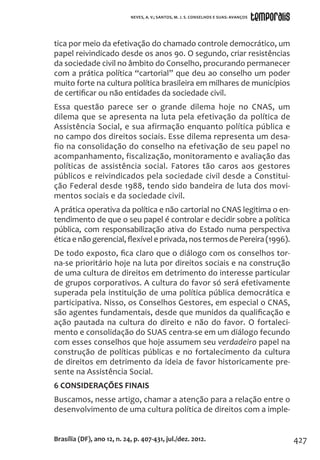 427
tica por meio da efetivação do chamado controle democrático, um
papel reivindicado desde os anos 90. O segundo, criar resistências
da sociedade civil no âmbito do Conselho, procurando permanecer
com a prática política “cartorial” que deu ao conselho um poder
muito forte na cultura política brasileira em milhares de municípios
de certificar ou não entidades da sociedade civil.
Essa questão parece ser o grande dilema hoje no CNAS, um
dilema que se apresenta na luta pela efetivação da política de
Assistência Social, e sua afirmação enquanto política pública e
no campo dos direitos sociais. Esse dilema representa um desa-
fio na consolidação do conselho na efetivação de seu papel no
acompanhamento, fiscalização, monitoramento e avaliação das
políticas de assistência social. Fatores tão caros aos gestores
públicos e reivindicados pela sociedade civil desde a Constitui-
ção Federal desde 1988, tendo sido bandeira de luta dos movi-
mentos sociais e da sociedade civil.
A prática operativa da política e não cartorial no CNAS legitima o en-
tendimento de que o seu papel é controlar e decidir sobre a política
pública, com responsabilização ativa do Estado numa perspectiva
éticaenãogerencial,flexíveleprivada,nostermosdePereira(1996).
De todo exposto, fica claro que o diálogo com os conselhos tor-
na-se prioritário hoje na luta por direitos sociais e na construção
de uma cultura de direitos em detrimento do interesse particular
de grupos corporativos. A cultura do favor só será efetivamente
superada pela instituição de uma política pública democrática e
participativa. Nisso, os Conselhos Gestores, em especial o CNAS,
são agentes fundamentais, desde que munidos da qualificação e
ação pautada na cultura do direito e não do favor. O fortaleci-
mento e consolidação do SUAS centra-se em um diálogo fecundo
com esses conselhos que hoje assumem seu verdadeiro papel na
construção de políticas públicas e no fortalecimento da cultura
de direitos em detrimento da ideia de favor historicamente pre-
sente na Assistência Social.
6 CONSIDERAÇÕES FINAIS
Buscamos, nesse artigo, chamar a atenção para a relação entre o
desenvolvimento de uma cultura política de direitos com a imple-
Brasília (DF), ano 12, n. 24, p. 407-431, jul./dez. 2012.
NEVES, A. V.; SANTOS, M. J. S. CONSELHOS E SUAS: AVANÇOS
 