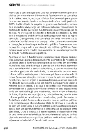 428
mentação e consolidação do SUAS nos diferentes municípios bra-
sileiros por meio de um diálogo mais fecundo com os conselhos
de Assistência social, espaços públicos fundamentais para garan-
tir o fortalecimento do sistema descentralizado e participativo do
SUAS. A dificuldade de ampliar os processos decisórios, incluin-
do a sociedade civil, exige um esforço em buscar mecanismos de
partilha do poder que sejam fundamentais na democratização da
política, na efetivação de direitos e tomada de decisões, e, para
isso, é necessário qualificar essa participação por meio da repre-
sentação. O surgimento dos conselhos gestores no contexto da
sociedade brasileira nos anos de 1990 tinha como meta combater
a corrupção, evitando que o dinheiro público fosse usado para
outros fins – que não a construção de políticas públicas. Esses
mecanismos foram criados para combater essa cultura privatista
do Estado no trato da coisa pública.
Apontou-se que é fundamental estabelecermos alguns parâme-
tros avaliativos para o desenvolvimento da Política de Assistência
Social no Brasil a partir da cultura política existente em diferentes
municípios. Isto que dizer que é preciso um olhar mais atento so-
bre a sociedade civil e seu associativismo, e para os espaços dos
conselhos gestores de assistência, na construção de uma nova
cultura política voltada para o interesse público e a cultura de di-
reitos. Sem essa atenção, corre-se o risco de cair nas armadilhas
Neoliberais, que reforçam o conservadorismo, o atraso centrado
na ideia de que o Estado deve ser mínimo para questões sociais e
máximo para o capital, e de que a sociedade civil mercantilizada
deve substituir o Estado ao invés de controlá-lo. Essa equação não
pode ser verdadeira, já que mostramos, nesse artigo, o histórico
de lutas, disputas entre projetos e, principalmente, tensão entre
culturas políticas, atualmente consolidadas, particularmente na
Assistência social. Devemos ficar atentos para as práticas políticas
e os elementos que obstaculizam a ideia de direitos, e isso não se
dá sem um olhar sobre a cultura política local nos diferentes muni-
cípios, sem um aprofundamento e aproximação do diálogo entre
conselhos, CRAS e CREAS. Só assim ocorrerá o desenvolvimento
de uma nova cultura de direitos fortalecida frente à cultura política
clientelista enraizada nas práticas políticas no Brasil seja no Estado
seja na sociedade civil. O desafio está posto.
Brasília (DF), ano 12, n. 24, p. 407-431, jul./dez. 2012.
NEVES, A. V.; SANTOS, M. J. S. CONSELHOS E SUAS: AVANÇOS
 