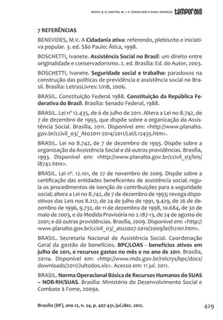 429
7 REFERÊNCIAS
BENEVIDES, M.V. A Cidadania ativa: referendo, plebiscito e iniciati-
va popular. 3. ed. São Paulo: Ática, 1998.
BOSCHETTI, Ivanete. Assistência Social no Brasil: um direito entre
originalidade e conservadorismo. 2. ed. Brasília: Ed. do Autor, 2003.
BOSCHETTI, Ivanete. Seguridade social e trabalho: paradoxos na
construção das políticas de previdência e assistência social no Bra-
sil. Brasília: LetrasLivres: UnB, 2006.
BRASIL. Constituição Federal 1988. Constituição da República Fe-
derativa do Brasil. Brasília: Senado Federal, 1988.
BRASIL. Lei nº 12.435, de 6 de julho de 2011. Altera a Lei no 8.742, de
7 de dezembro de 1993, que dispõe sobre a organização da Assis-
tência Social. Brasília, 2011. Disponível em: <http://www.planalto.
gov.br/ccivil_03/_Ato2011-2014/2011/Lei/L12435.htm>.
BRASIL. Lei no 8.742, de 7 de dezembro de 1993. Dispõe sobre a
organização da Assistência Social e dá outras providências. Brasília,
1993. Disponível em: <http://www.planalto.gov.br/ccivil_03/leis/
l8742.htm>.
BRASIL. Lei nº. 12.101, de 27 de novembro de 2009. Dispõe sobre a
certificação das entidades beneficentes de assistência social; regu-
la os procedimentos de isenção de contribuições para a seguridade
social; altera a Lei no 8.742, de 7 de dezembro de 1993; revoga dispo-
sitivos das Leis nos 8.212, de 24 de julho de 1991, 9.429, de 26 de de-
zembro de 1996, 9.732, de 11 de dezembro de 1998, 10.684, de 30 de
maio de 2003, e da Medida Provisória no 2.187-13, de 24 de agosto de
2001; e dá outras providências. Brasília, 2009. Disponível em: <http://
www.planalto.gov.br/ccivil_03/_ato2007-2010/2009/lei/l12101.htm>.
BRASIL. Secretaria Nacional de Assistência Social. Coordenação
Geral da gestão de benefícios. BPC/LOAS - benefícios ativos em
julho de 2011, e recursos gastos no mês e no ano de 2011. Brasília,
2011a. Disponível em: <http://www.mds.gov.br/relcrys/bpc/docs/
downloads/2011/Jultodos.xls>. Acesso em: 11 jul. 2011.
BRASIL. Norma Operacional Básica de Recursos Humanos do SUAS
– NOB-RH/SUAS. Brasília: Ministério do Desenvolvimento Social e
Combate à Fome, 2009a.
Brasília (DF), ano 12, n. 24, p. 407-431, jul./dez. 2012.
NEVES, A. V.; SANTOS, M. J. S. CONSELHOS E SUAS: AVANÇOS
 