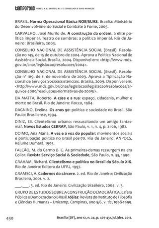 430
BRASIL. Norma Operacional Básica NOB/SUAS. Brasília: Ministério
do Desenvolvimento Social e Combate à Fome, 2005.
CARVALHO, José Murilo de. A construção da ordem: a elite po-
lítica imperial. Teatro de sombras: a política imperial. Rio de Ja-
neiro: Brasileira, 2003.
CONSELHO NACIONAL DE ASSISTÊNCIA SOCIAL (Brasil). Resolu-
ção no 145, de 15 de outubro de 2004. Aprova a Política Nacional de
Assistência Social. Brasília, 2004. Disponível em: <http://www.mds.
gov.br/cnas/legislacao/resolucoes/2004>.
CONSELHO NACIONAL DE ASSISTÊNCIA SOCIAL (Brasil). Resolu-
ção nº 109, de 11 de novembro de 2009. Aprova a Tipificação Na-
cional de Serviços Socioassistenciais. Brasília, 2009. Disponível em:
<http://www.mds.gov.br/cnas/legislacao/legislacao/resolucoes/ar-
quivos-2009/resolucoes-normativas-de-2009/>.
DA MATTA, Roberto. A casa e a rua: espaço, cidadania, mulher e
morte no Brasil. Rio de Janeiro: Rocco, 1984.
DAGNINO, Evelina. Os anos 90: política e sociedade no Brasil. São
Paulo: Brasiliense, 1994.
DINIZ, Eli. Clientelismo urbano: ressuscitando um antigo fantas-
ma?. Novos Estudos CEBRAP, São Paulo, v. 1, n. 4, p. 21-26, 1982.
DOIMO, Ana Maria. A vez e a voz do popular: movimentos sociais
e participação política no Brasil pós-70. Rio de Janeiro: ANPOCS,
Relume Dumará, 1995.
FALCÃO, M. do Carmo B. C. As primeiras-damas ressurgem na era
Collor. Revista Serviço Social & Sociedade, São Paulo, n. 33, 1990.
GRAHAM, Richard. Clientelismo e política no Brasil do Século XIX.
Rio de Janeiro: Editora da UFRJ, 1997.
GRAMSCI, A. Cadernos do cárcere. 2. ed. Rio de Janeiro: Civilização
Brasileira, 2001. v. 2.
___.___. 3. ed. Rio de Janeiro: Civilização Brasileira, 2004. v. 3.
GRUPODEESTUDOSSOBREACONSTRUÇÃODEMOCRÁTICA.Esfera
PúblicaeDemocracianoBRasil.Idéias:RevistadoInstitutodeFilosofia
e Ciências Humanas – Unicamp, Campinas, ano 5/6, v. 1/2, 1998-1999.
Brasília (DF), ano 12, n. 24, p. 407-431, jul./dez. 2012.
NEVES, A. V.; SANTOS, M. J. S. CONSELHOS E SUAS: AVANÇOS
 