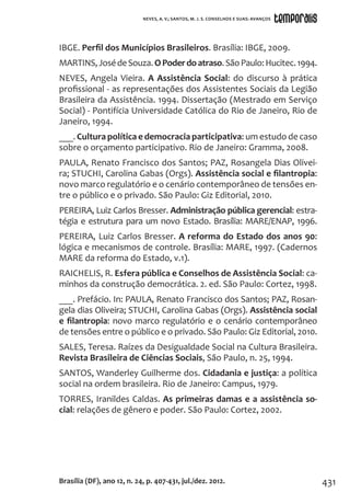431
IBGE. Perfil dos Municípios Brasileiros. Brasília: IBGE, 2009.
MARTINS,JosédeSouza.OPoderdoatraso.SãoPaulo:Hucitec.1994.
NEVES, Angela Vieira. A Assistência Social: do discurso à prática
profissional - as representações dos Assistentes Sociais da Legião
Brasileira da Assistência. 1994. Dissertação (Mestrado em Serviço
Social) - Pontifícia Universidade Católica do Rio de Janeiro, Rio de
Janeiro, 1994.
___. Cultura política e democracia participativa: um estudo de caso
sobre o orçamento participativo. Rio de Janeiro: Gramma, 2008.
PAULA, Renato Francisco dos Santos; PAZ, Rosangela Dias Olivei-
ra; STUCHI, Carolina Gabas (Orgs). Assistência social e filantropia:
novo marco regulatório e o cenário contemporâneo de tensões en-
tre o público e o privado. São Paulo: Giz Editorial, 2010.
PEREIRA, Luiz Carlos Bresser. Administração pública gerencial: estra-
tégia e estrutura para um novo Estado. Brasília: MARE/ENAP, 1996.
PEREIRA, Luiz Carlos Bresser. A reforma do Estado dos anos 90:
lógica e mecanismos de controle. Brasília: MARE, 1997. (Cadernos
MARE da reforma do Estado, v.1).
RAICHELIS, R. Esfera pública e Conselhos de Assistência Social: ca-
minhos da construção democrática. 2. ed. São Paulo: Cortez, 1998.
___. Prefácio. In: PAULA, Renato Francisco dos Santos; PAZ, Rosan-
gela dias Oliveira; STUCHI, Carolina Gabas (Orgs). Assistência social
e filantropia: novo marco regulatório e o cenário contemporâneo
de tensões entre o público e o privado. São Paulo: Giz Editorial, 2010.
SALES, Teresa. Raízes da Desigualdade Social na Cultura Brasileira.
Revista Brasileira de Ciências Sociais, São Paulo, n. 25, 1994.
SANTOS, Wanderley Guilherme dos. Cidadania e justiça: a política
social na ordem brasileira. Rio de Janeiro: Campus, 1979.
TORRES, Iranildes Caldas. As primeiras damas e a assistência so-
cial: relações de gênero e poder. São Paulo: Cortez, 2002.
Brasília (DF), ano 12, n. 24, p. 407-431, jul./dez. 2012.
NEVES, A. V.; SANTOS, M. J. S. CONSELHOS E SUAS: AVANÇOS
 