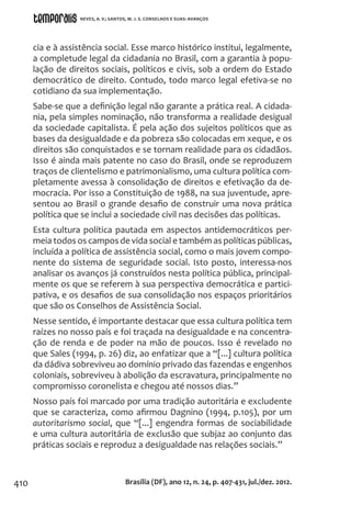 410
cia e à assistência social. Esse marco histórico institui, legalmente,
a completude legal da cidadania no Brasil, com a garantia à popu-
lação de direitos sociais, políticos e civis, sob a ordem do Estado
democrático de direito. Contudo, todo marco legal efetiva-se no
cotidiano da sua implementação.
Sabe-se que a definição legal não garante a prática real. A cidada-
nia, pela simples nominação, não transforma a realidade desigual
da sociedade capitalista. É pela ação dos sujeitos políticos que as
bases da desigualdade e da pobreza são colocadas em xeque, e os
direitos são conquistados e se tornam realidade para os cidadãos.
Isso é ainda mais patente no caso do Brasil, onde se reproduzem
traços de clientelismo e patrimonialismo, uma cultura política com-
pletamente avessa à consolidação de direitos e efetivação da de-
mocracia. Por isso a Constituição de 1988, na sua juventude, apre-
sentou ao Brasil o grande desafio de construir uma nova prática
política que se inclui a sociedade civil nas decisões das políticas.
Esta cultura política pautada em aspectos antidemocráticos per-
meia todos os campos de vida social e também as políticas públicas,
incluída a política de assistência social, como o mais jovem compo-
nente do sistema de seguridade social. Isto posto, interessa-nos
analisar os avanços já construídos nesta política pública, principal-
mente os que se referem à sua perspectiva democrática e partici-
pativa, e os desafios de sua consolidação nos espaços prioritários
que são os Conselhos de Assistência Social.
Nesse sentido, é importante destacar que essa cultura política tem
raízes no nosso país e foi traçada na desigualdade e na concentra-
ção de renda e de poder na mão de poucos. Isso é revelado no
que Sales (1994, p. 26) diz, ao enfatizar que a “[...] cultura política
da dádiva sobreviveu ao domínio privado das fazendas e engenhos
coloniais, sobreviveu à abolição da escravatura, principalmente no
compromisso coronelista e chegou até nossos dias.”
Nosso país foi marcado por uma tradição autoritária e excludente
que se caracteriza, como afirmou Dagnino (1994, p.105), por um
autoritarismo social, que “[...] engendra formas de sociabilidade
e uma cultura autoritária de exclusão que subjaz ao conjunto das
práticas sociais e reproduz a desigualdade nas relações sociais.”
Brasília (DF), ano 12, n. 24, p. 407-431, jul./dez. 2012.
NEVES, A. V.; SANTOS, M. J. S. CONSELHOS E SUAS: AVANÇOS
 