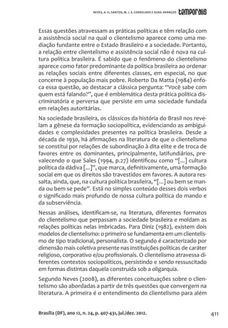 411
Essas questões atravessam as práticas políticas e têm relação com
a assistência social na qual o clientelismo aparece como uma me-
diação fundante entre o Estado Brasileiro e a sociedade. Portanto,
a relação entre clientelismo e assistência social não é nova na cul-
tura política brasileira. É sabido que o fenômeno do clientelismo
aparece como fator predominante da política brasileira ao ordenar
as relações sociais entre diferentes classes, em especial, no que
concerne à população mais pobre. Roberto Da Matta (1984) enfo-
ca essa questão, ao destacar a clássica pergunta: “Você sabe com
quem está falando?”, que é emblemática desta prática política dis-
criminatória e perversa que persiste em uma sociedade fundada
em relações autoritárias.
Na sociedade brasileira, os clássicos da história do Brasil nos reve-
lam a gênese da formação sociopolítica, evidenciando as ambigui-
dades e complexidades presentes na política brasileira. Desde a
década de 1930, há afirmações na literatura de que o clientelismo
se constitui por relações de subordinação à dita elite e de troca de
favores entre os dominantes, principalmente, latifundiários, pre-
valecendo o que Sales (1994, p.27) identificou como “[...] cultura
política da dádiva [...]”, que marca, definitivamente, uma formação
social em que os direitos são travestidos em favores. A autora res-
salta, ainda, que, na cultura política brasileira, “[...] ou bem se man-
da ou bem se pede”. Está no simples conteúdo desses dois verbos
o significado mais profundo de nossa cultura política do mando e
da subserviência.
Nessas análises, identificam-se, na literatura, diferentes formatos
do clientelismo que perpassam a sociedade brasileira e moldam as
relações políticas nelas imbricadas. Para Diniz (1982), existem dois
modelos de clientelismo: o primeiro se fundamenta em um clientelis-
mo de tipo tradicional, personalista. O segundo é caracterizado por
dimensão mais coletiva presente nas instituições políticas de caráter
religioso, corporativo e/ou profissionais. O clientelismo atravessa di-
ferentes contextos sociopolíticos, persistindo e sendo ressuscitado
em formas distintas daquela construída sob a oligarquia.
Segundo Neves (2008), as diferentes conceituações sobre o clien-
telismo são abordadas a partir de três questões que convergem na
literatura. A primeira é o entendimento do clientelismo para além
Brasília (DF), ano 12, n. 24, p. 407-431, jul./dez. 2012.
NEVES, A. V.; SANTOS, M. J. S. CONSELHOS E SUAS: AVANÇOS
 